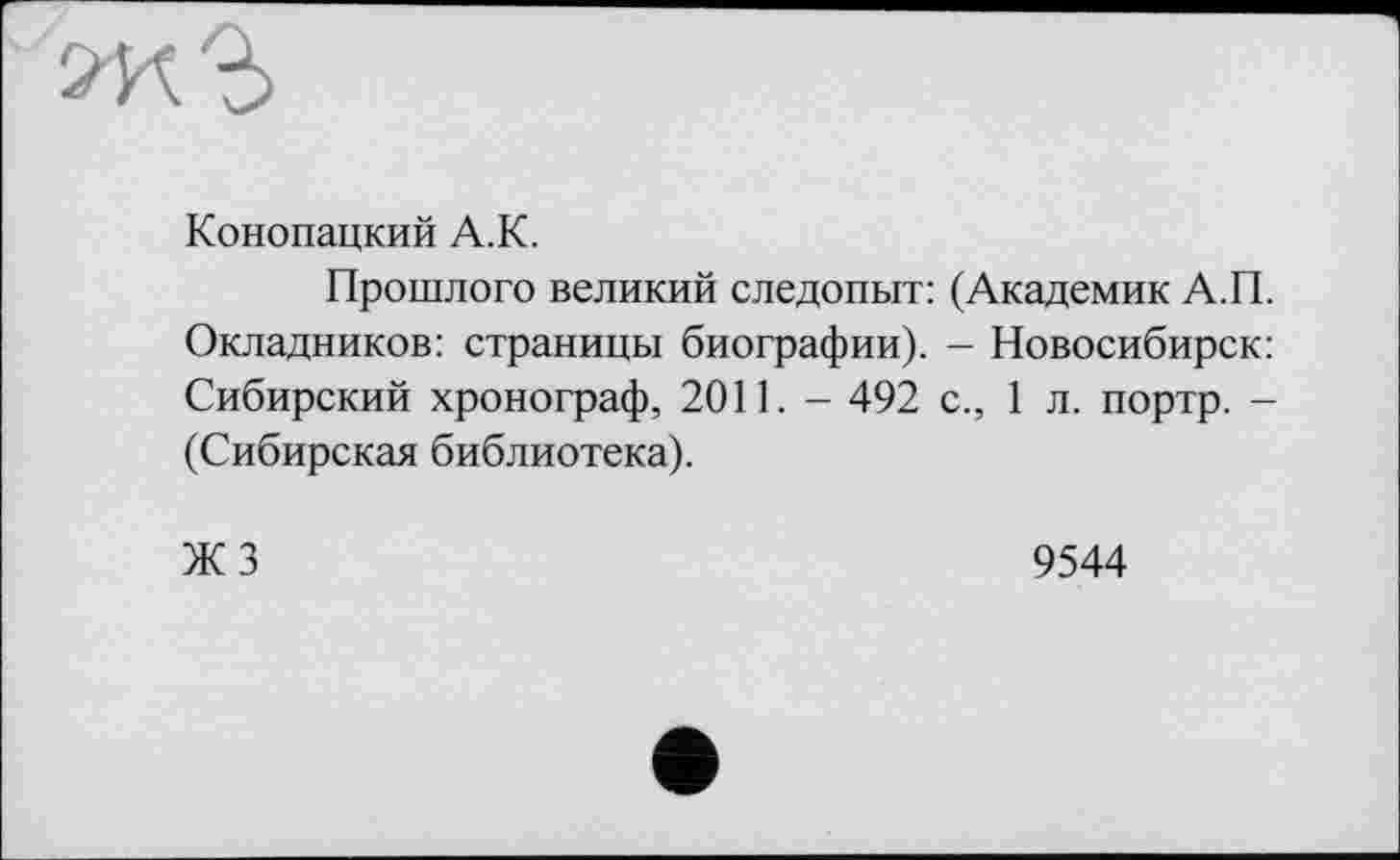 ﻿Конопацкий A.K.
Прошлого великий следопыт: (Академик А.П. Окладников: страницы биографии). - Новосибирск: Сибирский хронограф, 2011. - 492 с., 1 л. портр. -(Сибирская библиотека).
ЖЗ
9544